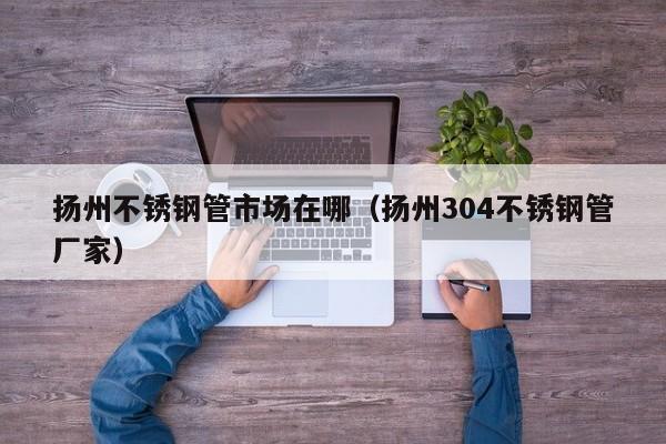 揚(yáng)州不銹鋼管市場(chǎng)在哪（揚(yáng)州304不銹鋼管廠(chǎng)家）