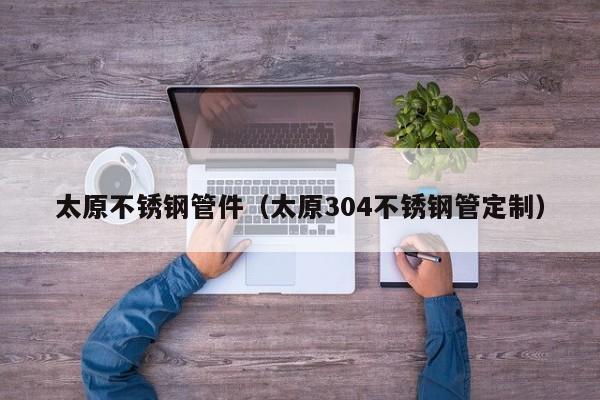 太原不銹鋼管件（太原304不銹鋼管定制）